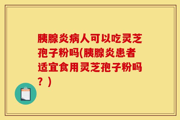 胰腺炎病人可以吃灵芝孢子粉吗(胰腺炎患者适宜食用灵芝孢子粉吗?)-第1张图片-灵芝之家 胰腺炎病人可以吃灵芝孢子粉吗(胰腺炎患者适宜食用灵芝孢子粉吗?)-第1张图片-灵芝之家