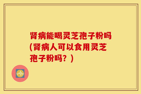 肾病能喝灵芝孢子粉吗(肾病人可以食用灵芝孢子粉吗？)-第1张图片-灵芝之家