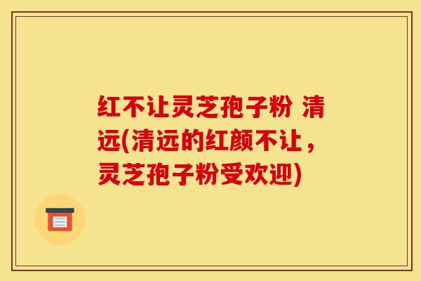 红不让灵芝孢子粉 清远(清远的红颜不让,灵芝孢子粉受欢迎)-第1张图片-灵芝之家 红不让灵芝孢子粉 清远(清远的红颜不让,灵芝孢子粉受欢迎)-第1张图片-灵芝之家