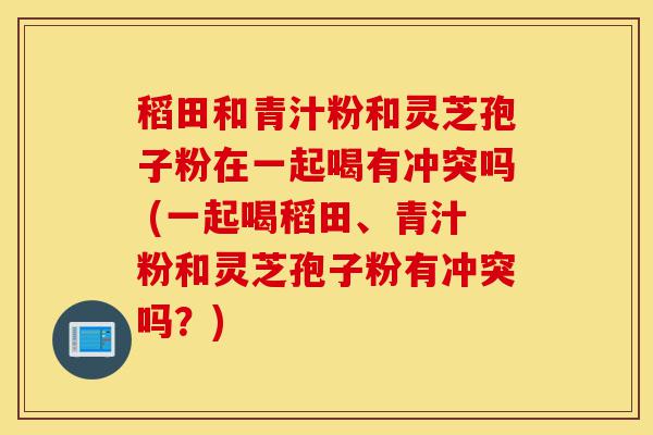 稻田和青汁粉和灵芝孢子粉在一起喝有冲突吗 (一起喝稻田、青汁粉和灵芝孢子粉有冲突吗?)-第1张图片-灵芝之家 稻田和青汁粉和灵芝孢子粉在一起喝有冲突吗 (一起喝稻田、青汁粉和灵芝孢子粉有冲突吗?)-第1张图片-灵芝之家