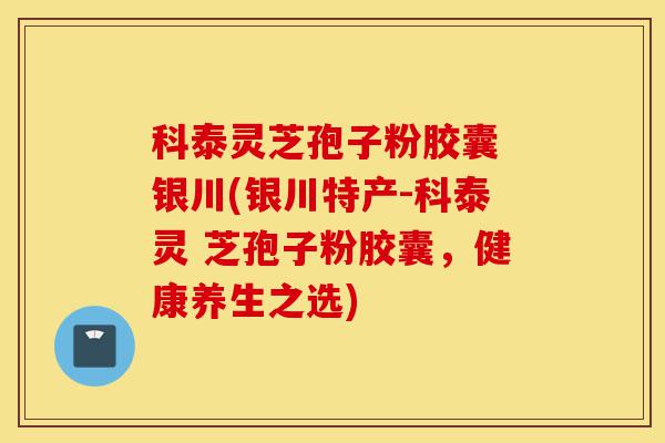 科泰灵芝孢子粉胶囊 银川(银川特产-科泰灵 芝孢子粉胶囊，健康养生之选)-第1张图片-灵芝之家