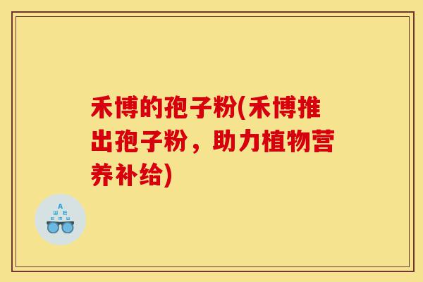 禾博的孢子粉(禾博推出孢子粉,助力植物营养补给)-第1张图片-灵芝之家 禾博的孢子粉(禾博推出孢子粉,助力植物营养补给)-第1张图片-灵芝之家