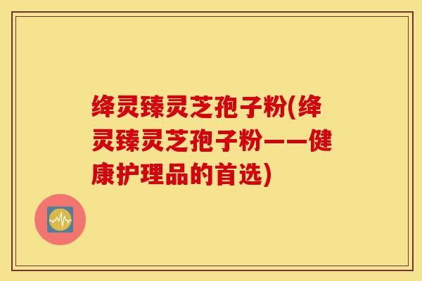 绛灵臻灵芝孢子粉(绛灵臻灵芝孢子粉——健康护理品的首选)-第1张图片-灵芝之家 绛灵臻灵芝孢子粉(绛灵臻灵芝孢子粉——健康护理品的首选)-第1张图片-灵芝之家
