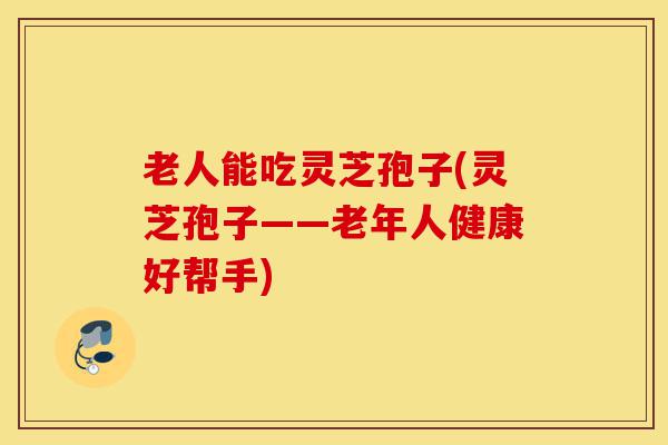 老人能吃灵芝孢子(灵芝孢子——老年人健康好帮手)-第1张图片-灵芝之家 老人能吃灵芝孢子(灵芝孢子——老年人健康好帮手)-第1张图片-灵芝之家