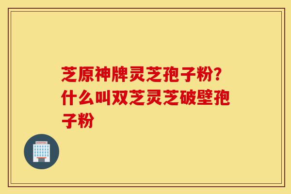 芝原神牌灵芝孢子粉?什么叫双芝灵芝破壁孢子粉-第1张图片-灵芝之家 芝原神牌灵芝孢子粉?什么叫双芝灵芝破壁孢子粉-第1张图片-灵芝之家