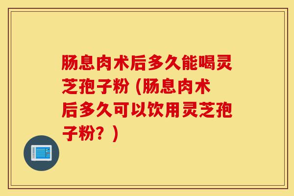 肠息肉术后多久能喝灵芝孢子粉 (肠息肉术后多久可以饮用灵芝孢子粉?)-第1张图片-灵芝之家 肠息肉术后多久能喝灵芝孢子粉 (肠息肉术后多久可以饮用灵芝孢子粉?)-第1张图片-灵芝之家