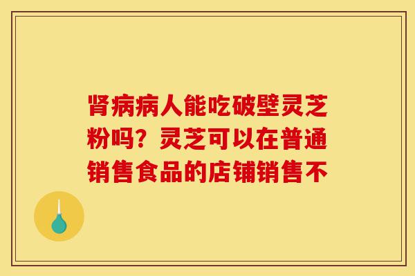 肾病病人能吃破壁灵芝粉吗?灵芝可以在普通销售食品的店铺销售不-第1张图片-灵芝之家 肾病病人能吃破壁灵芝粉吗?灵芝可以在普通销售食品的店铺销售不-第1张图片-灵芝之家