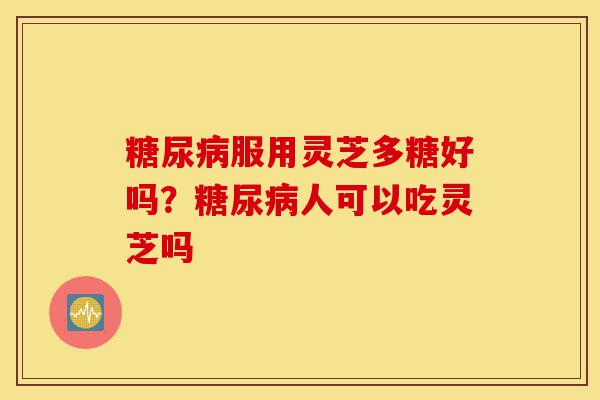 糖尿病服用灵芝多糖好吗？糖尿病人可以吃灵芝吗-第1张图片-灵芝之家