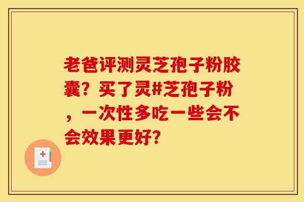 老爸评测灵芝孢子粉胶囊？买了灵#芝孢子粉，一次性多吃一些会不会效果更好？-第1张图片-灵芝之家