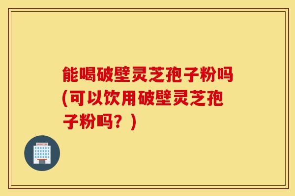 能喝破壁灵芝孢子粉吗(可以饮用破壁灵芝孢子粉吗？)-第1张图片-灵芝之家
