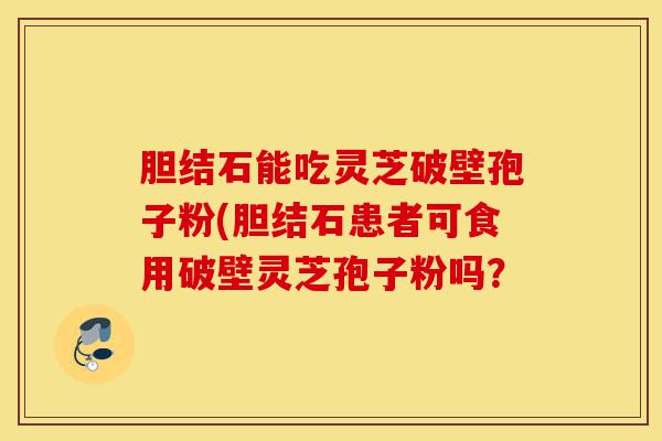胆结石能吃灵芝破壁孢子粉(胆结石患者可食用破壁灵芝孢子粉吗?-第1张图片-灵芝之家 胆结石能吃灵芝破壁孢子粉(胆结石患者可食用破壁灵芝孢子粉吗?-第1张图片-灵芝之家