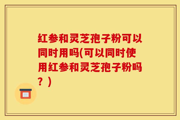红参和灵芝孢子粉可以同时用吗(可以同时使用红参和灵芝孢子粉吗?)-第1张图片-灵芝之家 红参和灵芝孢子粉可以同时用吗(可以同时使用红参和灵芝孢子粉吗?)-第1张图片-灵芝之家