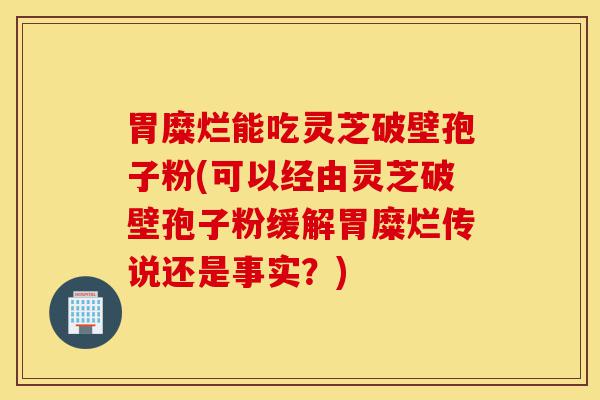 胃糜烂能吃灵芝破壁孢子粉(可以经由灵芝破壁孢子粉缓解胃糜烂传说还是事实?)-第1张图片-灵芝之家 胃糜烂能吃灵芝破壁孢子粉(可以经由灵芝破壁孢子粉缓解胃糜烂传说还是事实?)-第1张图片-灵芝之家