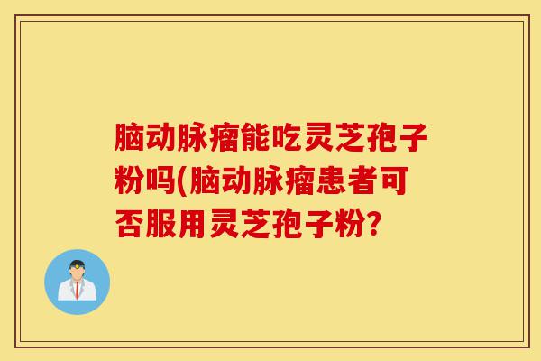 脑动脉瘤能吃灵芝孢子粉吗(脑动脉瘤患者可否服用灵芝孢子粉?-第1张图片-灵芝之家 脑动脉瘤能吃灵芝孢子粉吗(脑动脉瘤患者可否服用灵芝孢子粉?-第1张图片-灵芝之家