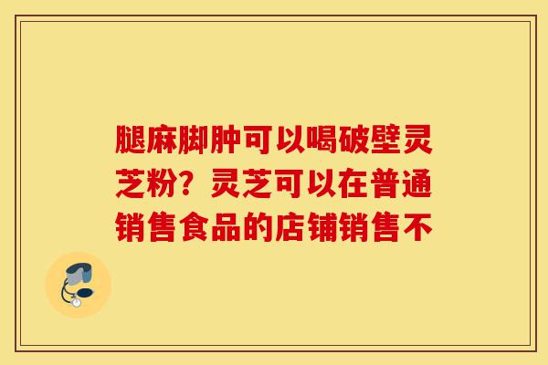 腿麻脚肿可以喝破壁灵芝粉?灵芝可以在普通销售食品的店铺销售不-第1张图片-灵芝之家 腿麻脚肿可以喝破壁灵芝粉?灵芝可以在普通销售食品的店铺销售不-第1张图片-灵芝之家