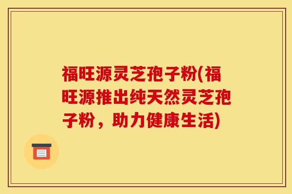 福旺源灵芝孢子粉(福旺源推出纯天然灵芝孢子粉,助力健康生活)-第1张图片-灵芝之家 福旺源灵芝孢子粉(福旺源推出纯天然灵芝孢子粉,助力健康生活)-第1张图片-灵芝之家