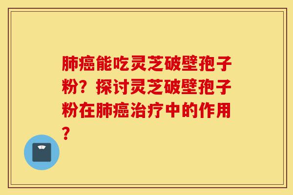 肺癌能吃灵芝破壁孢子粉？探讨灵芝破壁孢子粉在肺癌治疗中的作用？-第1张图片-灵芝之家