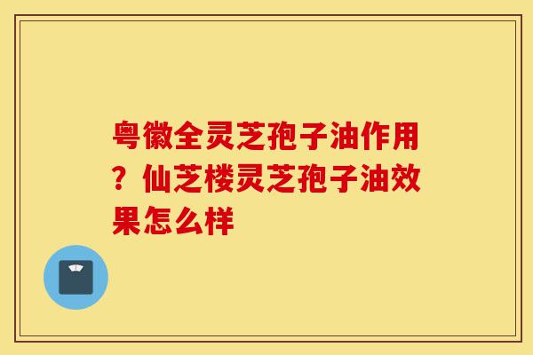粤徽全灵芝孢子油作用?仙芝楼灵芝孢子油效果怎么样-第1张图片-灵芝之家 粤徽全灵芝孢子油作用?仙芝楼灵芝孢子油效果怎么样-第1张图片-灵芝之家