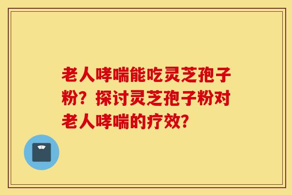 老人哮喘能吃灵芝孢子粉？探讨灵芝孢子粉对老人哮喘的疗效？-第1张图片-灵芝之家