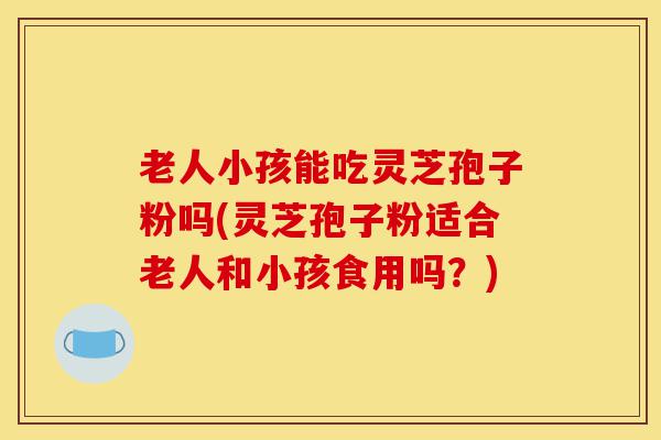 老人小孩能吃灵芝孢子粉吗(灵芝孢子粉适合老人和小孩食用吗？)-第1张图片-灵芝之家