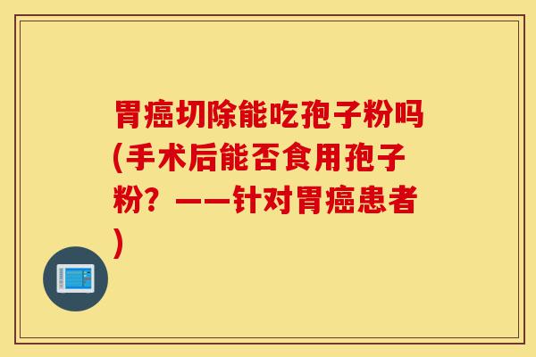 胃癌切除能吃孢子粉吗(手术后能否食用孢子粉?——针对胃癌患者)-第1张图片-灵芝之家 胃癌切除能吃孢子粉吗(手术后能否食用孢子粉?——针对胃癌患者)-第1张图片-灵芝之家