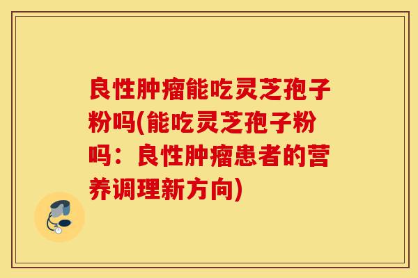 良性肿瘤能吃灵芝孢子粉吗(能吃灵芝孢子粉吗:良性肿瘤患者的营养调理新方向)-第1张图片-灵芝之家 良性肿瘤能吃灵芝孢子粉吗(能吃灵芝孢子粉吗:良性肿瘤患者的营养调理新方向)-第1张图片-灵芝之家