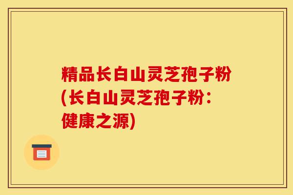 精品长白山灵芝孢子粉(长白山灵芝孢子粉：健康之源)-第1张图片-灵芝之家