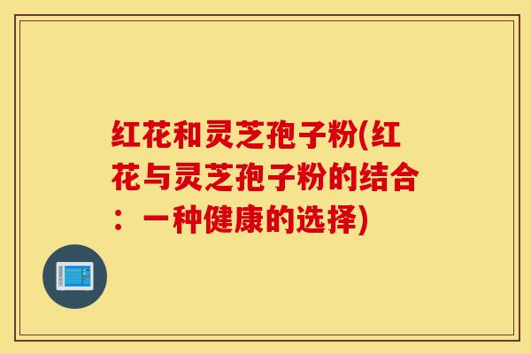 红花和灵芝孢子粉(红花与灵芝孢子粉的结合：一种健康的选择)-第1张图片-灵芝之家