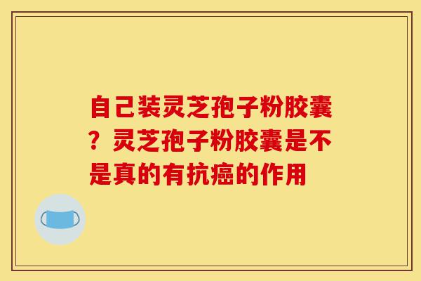 自己装灵芝孢子粉胶囊？灵芝孢子粉胶囊是不是真的有抗癌的作用-第1张图片-灵芝之家