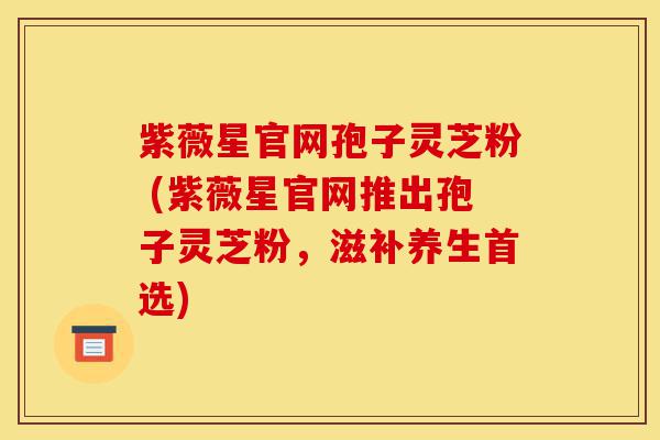 紫薇星官网孢子灵芝粉 (紫薇星官网推出孢子灵芝粉,滋补养生首选)-第1张图片-灵芝之家 紫薇星官网孢子灵芝粉 (紫薇星官网推出孢子灵芝粉,滋补养生首选)-第1张图片-灵芝之家