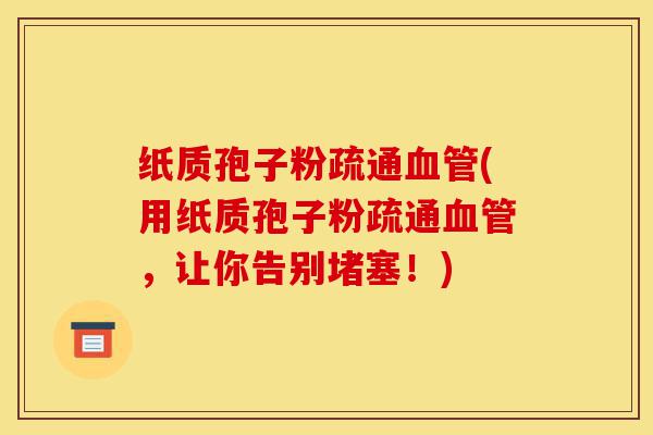 纸质孢子粉疏通血管(用纸质孢子粉疏通血管，让你告别堵塞！)-第1张图片-灵芝之家