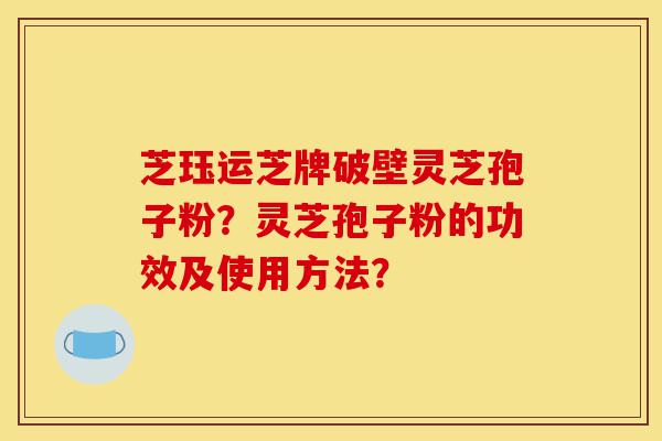 芝珏运芝牌破壁灵芝孢子粉？灵芝孢子粉的功效及使用方法？-第1张图片-灵芝之家