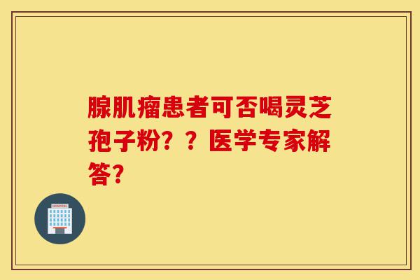 腺肌瘤患者可否喝灵芝孢子粉??医学专家解答?-第1张图片-灵芝之家 腺肌瘤患者可否喝灵芝孢子粉??医学专家解答?-第1张图片-灵芝之家