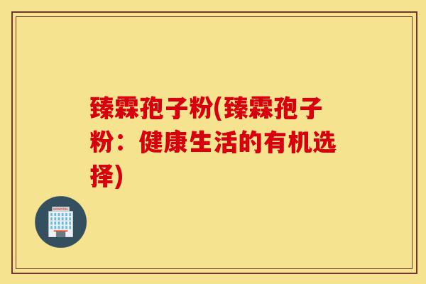 臻霖孢子粉(臻霖孢子粉:健康生活的有机选择)-第1张图片-灵芝之家 臻霖孢子粉(臻霖孢子粉:健康生活的有机选择)-第1张图片-灵芝之家
