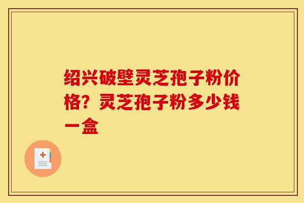 绍兴破壁灵芝孢子粉价格?灵芝孢子粉多少钱一盒-第1张图片-灵芝之家 绍兴破壁灵芝孢子粉价格?灵芝孢子粉多少钱一盒-第1张图片-灵芝之家