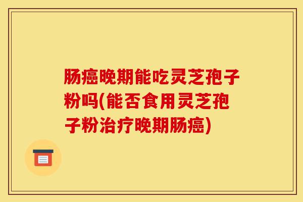 肠癌晚期能吃灵芝孢子粉吗(能否食用灵芝孢子粉治疗晚期肠癌)-第1张图片-灵芝之家 肠癌晚期能吃灵芝孢子粉吗(能否食用灵芝孢子粉治疗晚期肠癌)-第1张图片-灵芝之家