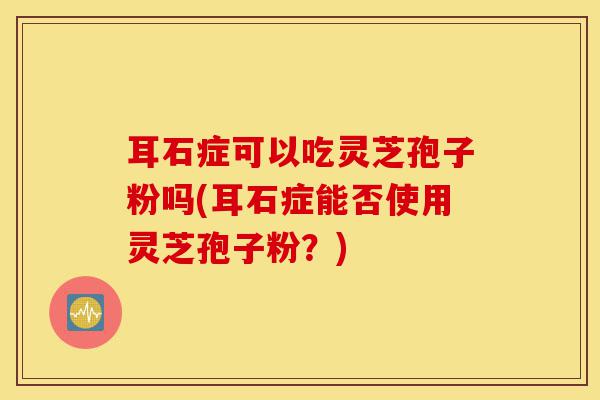 耳石症可以吃灵芝孢子粉吗(耳石症能否使用灵芝孢子粉?)-第1张图片-灵芝之家 耳石症可以吃灵芝孢子粉吗(耳石症能否使用灵芝孢子粉?)-第1张图片-灵芝之家