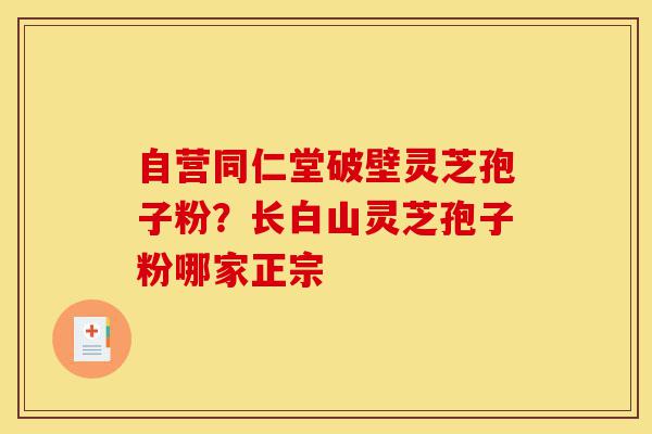自营同仁堂破壁灵芝孢子粉？长白山灵芝孢子粉哪家正宗-第1张图片-灵芝之家