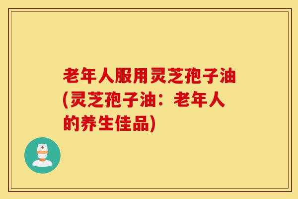 老年人服用灵芝孢子油(灵芝孢子油:老年人的养生佳品)-第1张图片-灵芝之家 老年人服用灵芝孢子油(灵芝孢子油:老年人的养生佳品)-第1张图片-灵芝之家