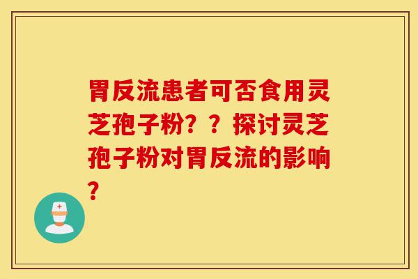 胃反流患者可否食用灵芝孢子粉？？探讨灵芝孢子粉对胃反流的影响？-第1张图片-灵芝之家