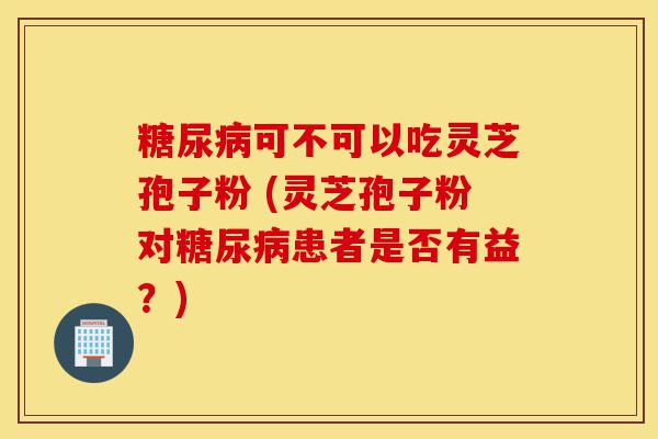 糖尿病可不可以吃灵芝孢子粉 (灵芝孢子粉对糖尿病患者是否有益?)-第1张图片-灵芝之家 糖尿病可不可以吃灵芝孢子粉 (灵芝孢子粉对糖尿病患者是否有益?)-第1张图片-灵芝之家