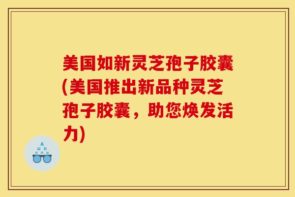 美国如新灵芝孢子胶囊(美国推出新品种灵芝孢子胶囊，助您焕发活力)-第1张图片-灵芝之家