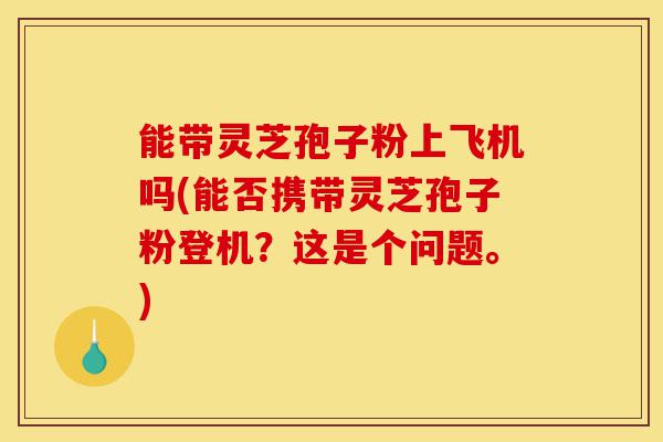 能带灵芝孢子粉上飞机吗(能否携带灵芝孢子粉登机？这是个问题。)-第1张图片-灵芝之家