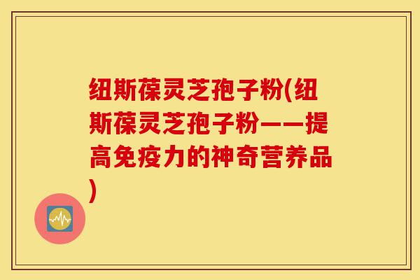 纽斯葆灵芝孢子粉(纽斯葆灵芝孢子粉——提高免疫力的神奇营养品)-第1张图片-灵芝之家 纽斯葆灵芝孢子粉(纽斯葆灵芝孢子粉——提高免疫力的神奇营养品)-第1张图片-灵芝之家