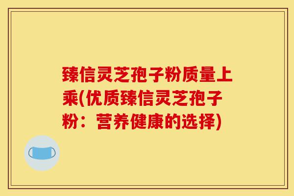 臻信灵芝孢子粉质量上乘(优质臻信灵芝孢子粉:营养健康的选择)-第1张图片-灵芝之家 臻信灵芝孢子粉质量上乘(优质臻信灵芝孢子粉:营养健康的选择)-第1张图片-灵芝之家