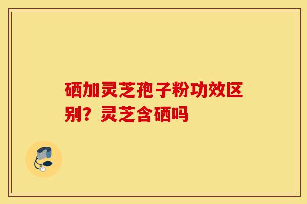 硒加灵芝孢子粉功效区别?灵芝含硒吗-第1张图片-灵芝之家 硒加灵芝孢子粉功效区别?灵芝含硒吗-第1张图片-灵芝之家