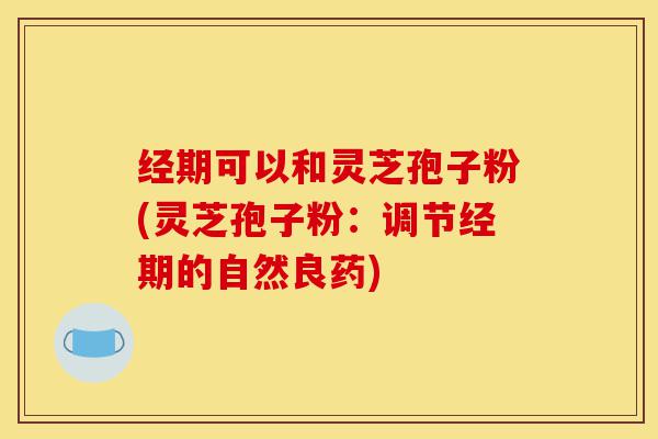 经期可以和灵芝孢子粉(灵芝孢子粉:调节经期的自然良药)-第1张图片-灵芝之家 经期可以和灵芝孢子粉(灵芝孢子粉:调节经期的自然良药)-第1张图片-灵芝之家