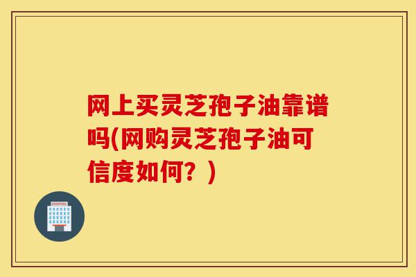 网上买灵芝孢子油靠谱吗(网购灵芝孢子油可信度如何?)-第1张图片-灵芝之家 网上买灵芝孢子油靠谱吗(网购灵芝孢子油可信度如何?)-第1张图片-灵芝之家