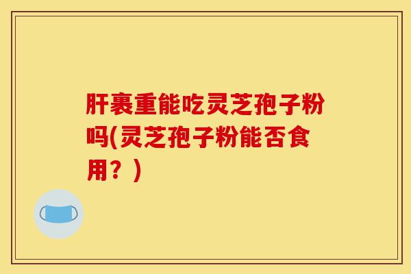 肝裹重能吃灵芝孢子粉吗(灵芝孢子粉能否食用?)-第1张图片-灵芝之家 肝裹重能吃灵芝孢子粉吗(灵芝孢子粉能否食用?)-第1张图片-灵芝之家