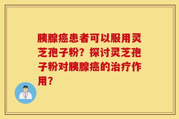 胰腺癌患者可以服用灵芝孢子粉?探讨灵芝孢子粉对胰腺癌的治疗作用?-第1张图片-灵芝之家 胰腺癌患者可以服用灵芝孢子粉?探讨灵芝孢子粉对胰腺癌的治疗作用?-第1张图片-灵芝之家
